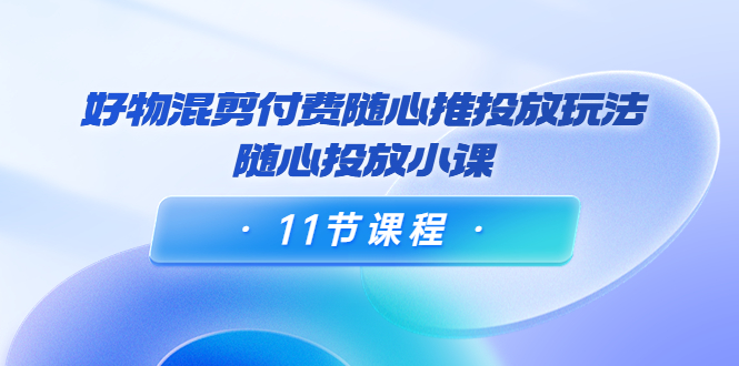 好物混剪付费随心推投放玩法，随心投放小课（11节课程）-甘南项目网