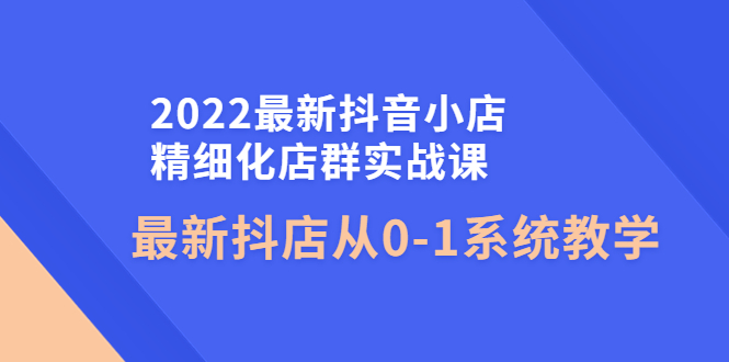 2022最新抖音小店精细化店群实战课，最新抖店从0-1系统教学-甘南项目网