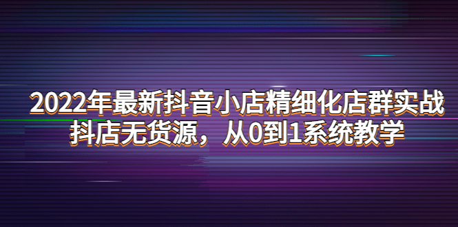 2022年最新抖音小店精细化店群实战，抖店无货源，从0到1系统教学-甘南项目网