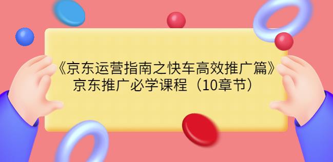 京东运营指南之快车高效推广篇，京东推广必学课程（10章节）-甘南项目网