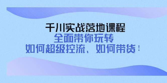 千川实战落地课程：全面带你玩转 如何超级控流、如何带货-甘南项目网