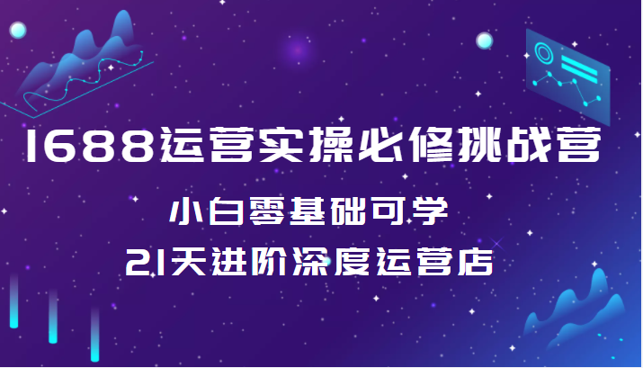 1688运营实操必修挑战营 小白零基础可学，21天进阶深度运营店（价值688元）-甘南项目网