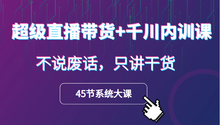 超级直播带货+千川内训课，45节系统大课，不说废话，只讲干货-甘南项目网