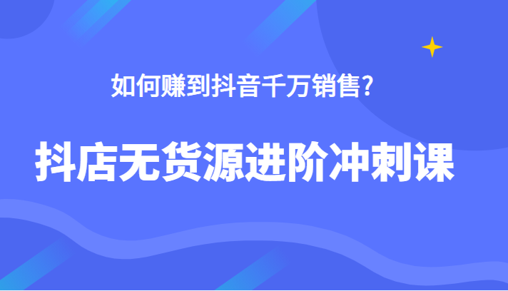 抖店无货源进阶冲刺课，如何赚到抖音千万销售，这套课程告诉你答案-甘南项目网