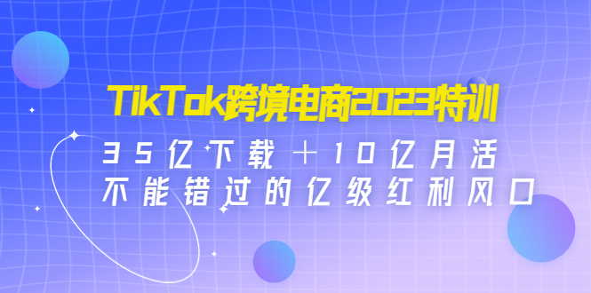 TikTok跨境电商2023特训：35亿下载＋10亿月活，不能错过的亿级红利风口-甘南项目网