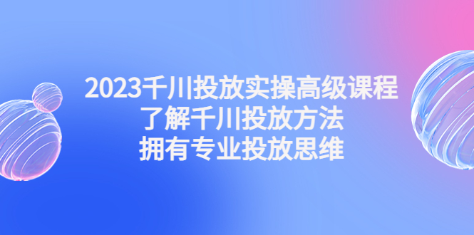 2023千川投放实操高级课程：了解千川投放方法，拥有专业投放思维-甘南项目网