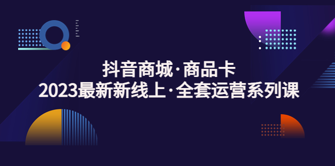 抖音商城·商品卡，2023最新新线上·全套运营系列课-甘南项目网