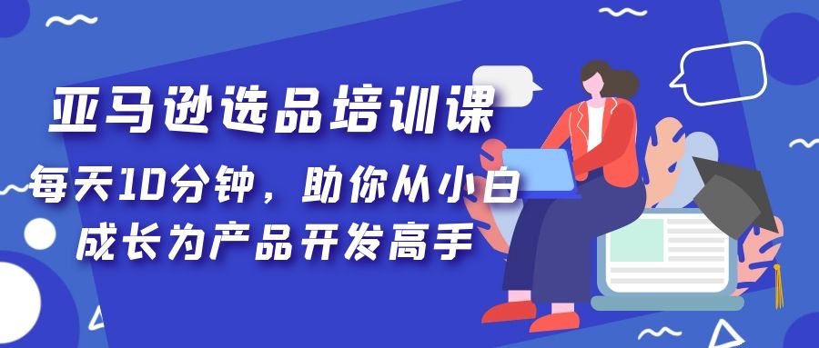 亚马逊选品培训课，每天10分钟，助你从小白成长为产品开发高手-甘南项目网