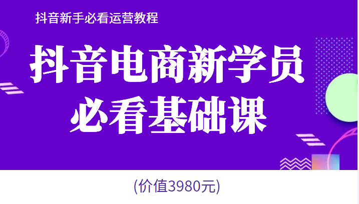 抖音电商新学员必看基础课，抖音新手必看运营教程(价值3980元)-甘南项目网