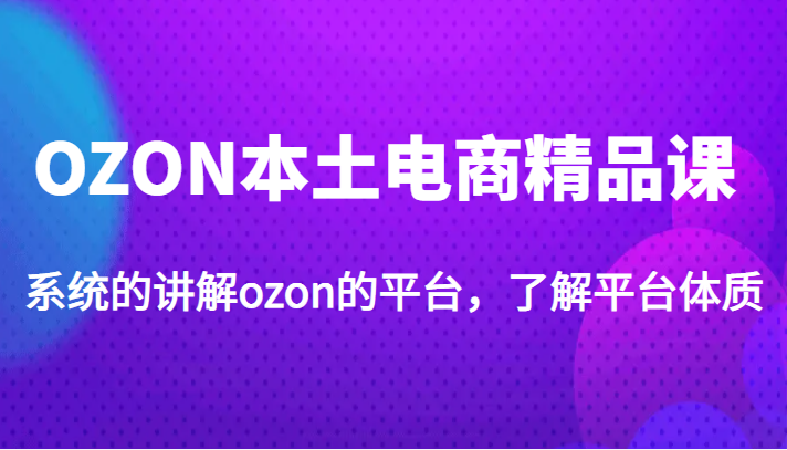 OZON本土电商精品课，系统的讲解ozon的平台，了解平台体质（价值3999元）-甘南项目网