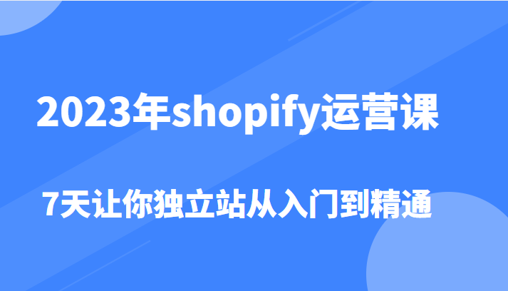 2023年shopify运营课，7天让你独立站从入门到精通（价值1980元）-甘南项目网