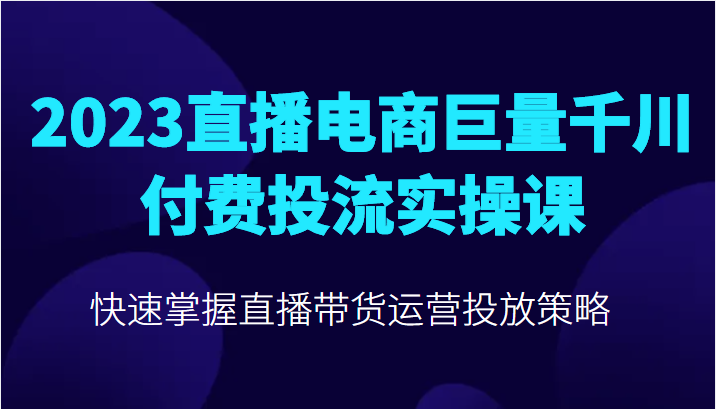 2023直播电商巨量千川付费投流实操课，快速掌握直播带货运营投放策略-甘南项目网