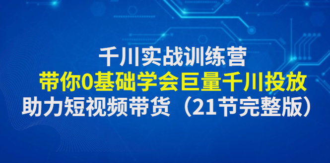 千川实战训练营：带你0基础学会巨量千川投放，助力短视频带货（5.4更新）-甘南项目网