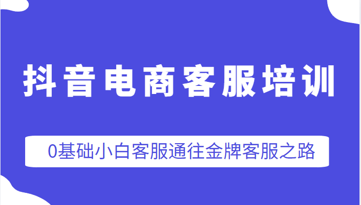 抖音电商客服培训，0基础小白客服通往金牌客服之路-甘南项目网