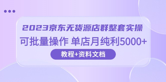 2023京东-无货源店群整套实操 可批量操作 单店月纯利5000+63节课+资料文档-甘南项目网