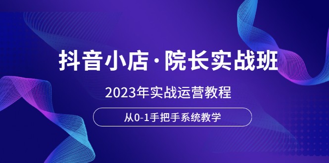 抖音小店·院长实战班，2023年实战运营教程，从0-1手把手系统教学-甘南项目网