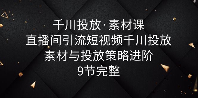 千川投放·素材课：直播间引流短视频千川投放素材与投放策略进阶，9节完整-甘南项目网