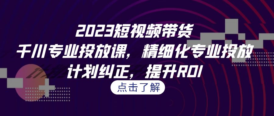 2023短视频带货-千川专业投放课，精细化专业投放，计划纠正，提升ROI-甘南项目网