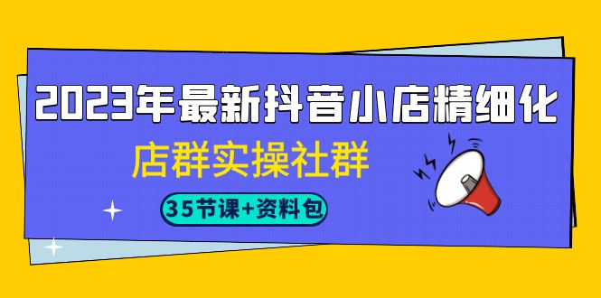 2023年最新抖音小店精细化-店群实操社群（35节课+资料包）-甘南项目网