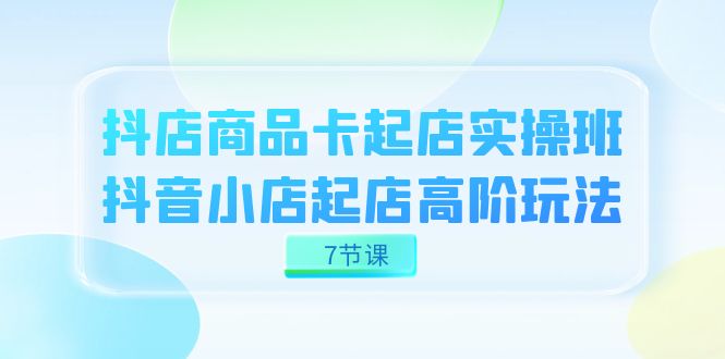 抖店-商品卡起店实战班，抖音小店起店高阶玩法（7节课）-甘南项目网