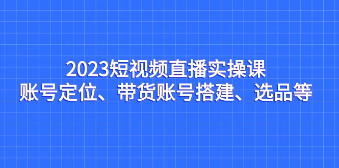 2023短视频直播实操课，账号定位、带货账号搭建、选品等-甘南项目网