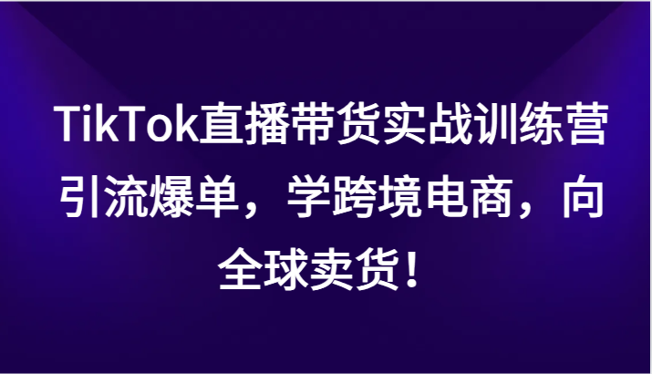 TikTok直播带货实战训练营，引流爆单，学跨境电商，向全球卖货！-甘南项目网