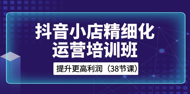 抖音小店精细化运营培训班，提升更高利润（38节课）-甘南项目网