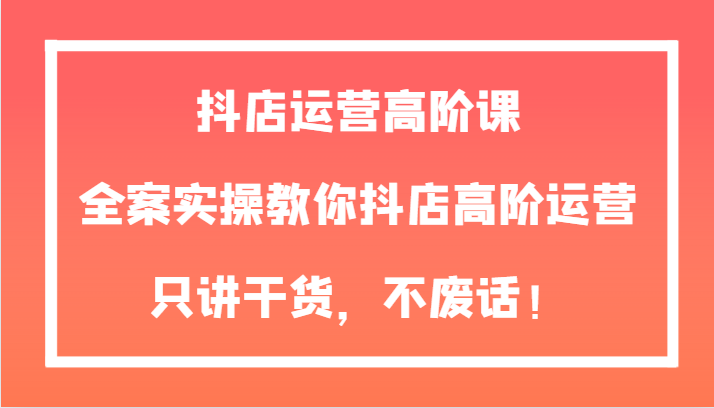 抖店运营高阶课，全案实操教你抖店高阶运营，只讲干货，不废话！-甘南项目网