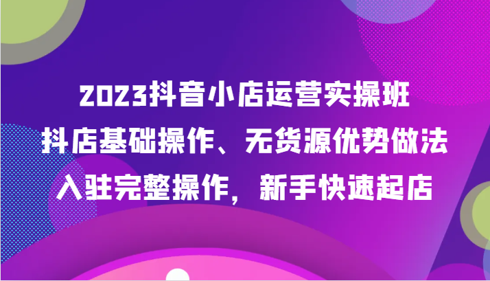 2023抖音小店运营实操班，抖店基础操作、无货源优势做法，入驻完整操作，新手快速起店-甘南项目网