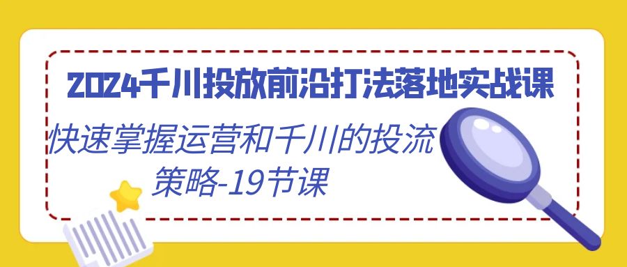 2024千川投放前沿打法落地实战课，快速掌握运营和千川的投流策略（19节课）-甘南项目网