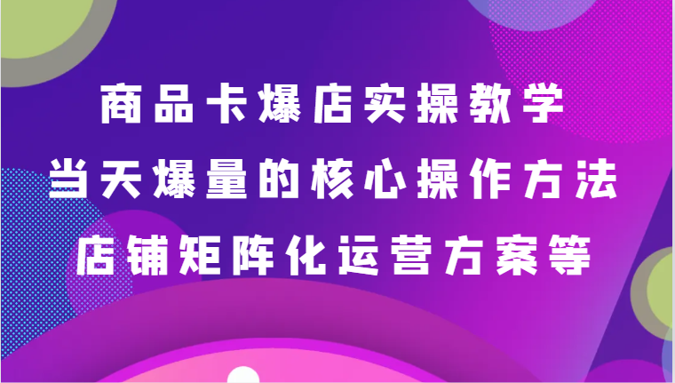 商品卡爆店实操教学，基础到进阶保姆式讲解、当天爆量核心方法、店铺矩阵化运营方案等-甘南项目网