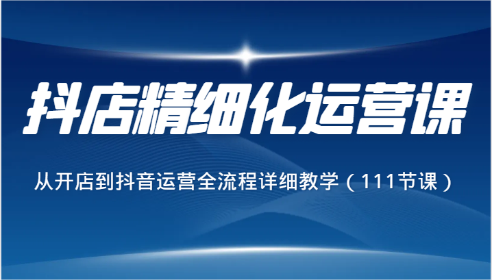 抖店精细化运营课，从开店到抖音运营全流程详细教学（111节课）-甘南项目网