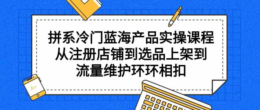 拼系冷门蓝海产品实操课程，从注册店铺到选品上架到流量维护环环相扣-甘南项目网