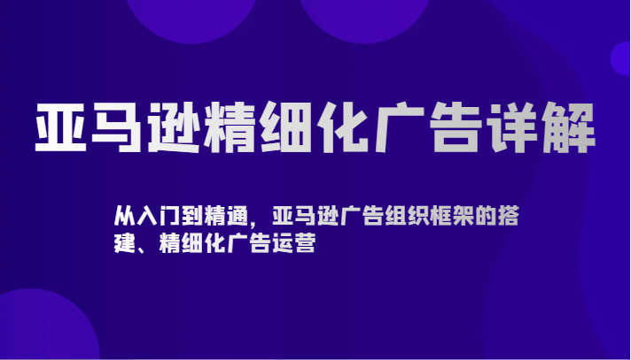 亚马逊精细化广告详解-从入门到精通，亚马逊广告组织框架的搭建、精细化广告运营-甘南项目网