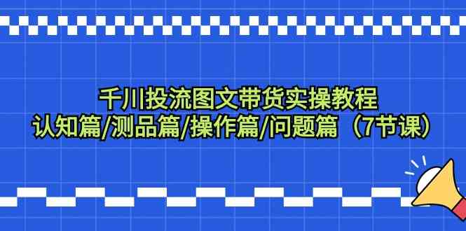 千川投流图文带货实操教程：认知篇/测品篇/操作篇/问题篇（7节课）-甘南项目网