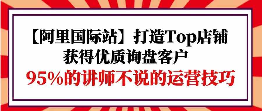 【阿里国际站】打造Top店铺-获得优质询盘客户，95%的讲师不说的运营技巧-甘南项目网