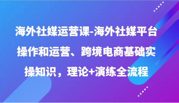 海外社媒运营课-海外社媒平台操作和运营、跨境电商基础实操知识，理论+演练全流程-甘南项目网