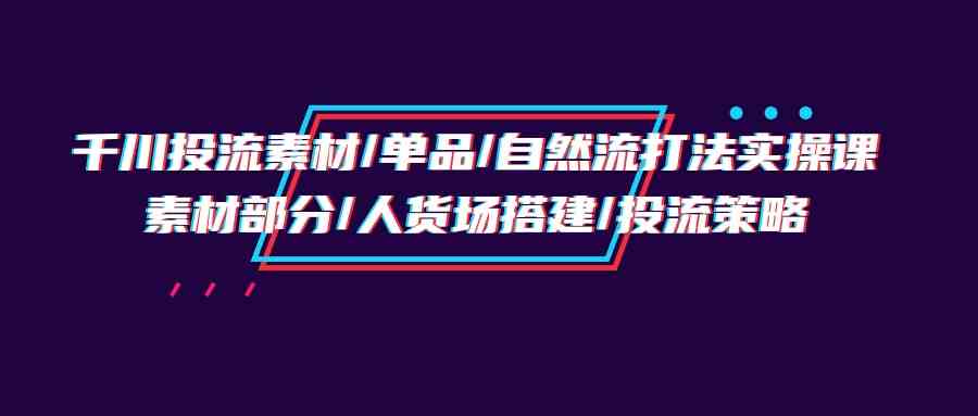 千川投流素材/单品/自然流打法实操培训班，素材部分/人货场搭建/投流策略-甘南项目网