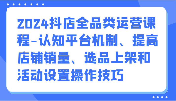 2024抖店全品类运营课程-认知平台机制、提高店铺销量、选品上架和活动设置操作技巧-甘南项目网