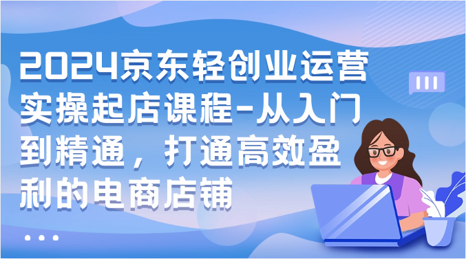 2024京东轻创业运营实操起店课程-从入门到精通，打通高效盈利的电商店铺-甘南项目网