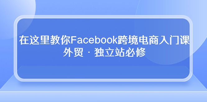 在这里教你Facebook跨境电商入门课，外贸·独立站必修（19节课）-甘南项目网