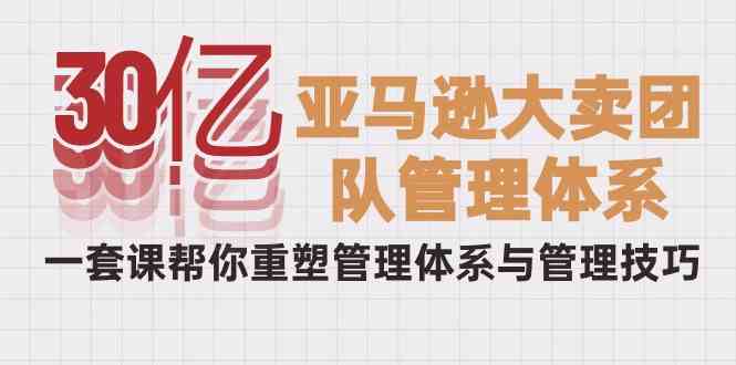 30亿亚马逊大卖团队管理体系，一套课帮你重塑管理体系与管理技巧-甘南项目网