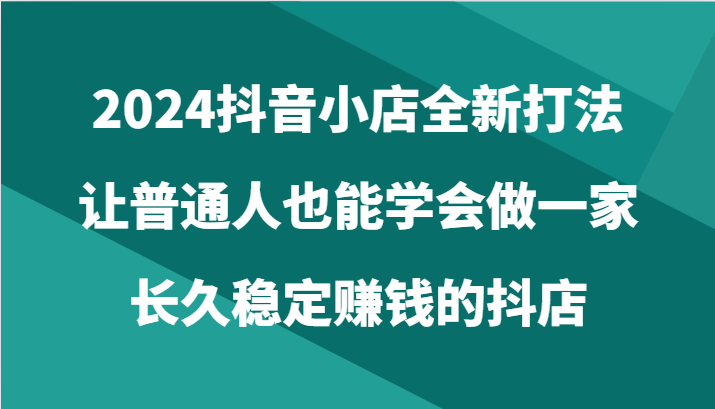 2024抖音小店全新打法，让普通人也能学会做一家长久稳定赚钱的抖店（24节）-甘南项目网