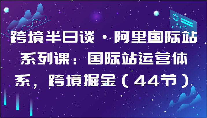 跨境半日谈·阿里国际站系列课：国际站运营体系，跨境掘金（44节）-甘南项目网