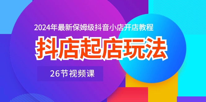 抖店起店玩法，2024年最新保姆级抖音小店开店教程（26节视频课）-甘南项目网