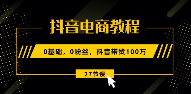 抖音电商教程：0基础，0粉丝，抖音带货100万（27节视频课）-甘南项目网