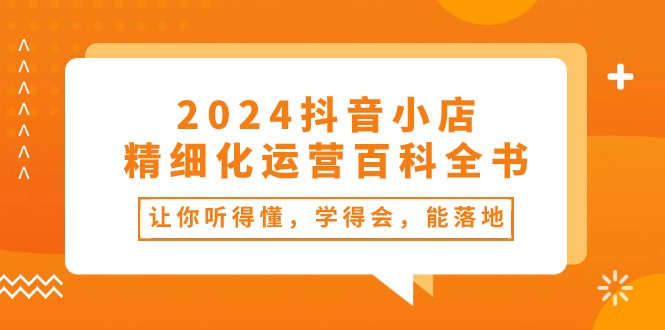 2024抖音小店精细化运营百科全书：让你听得懂，学得会，能落地（34节课）-甘南项目网