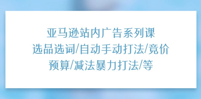 亚马逊站内广告系列课：选品选词/自动手动打法/竞价预算/减法暴力打法/等-甘南项目网