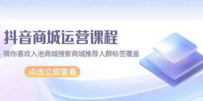 抖音商城运营课程，猜你喜欢入池商城搜索商城推荐人群标签覆盖（更新80节课）-甘南项目网