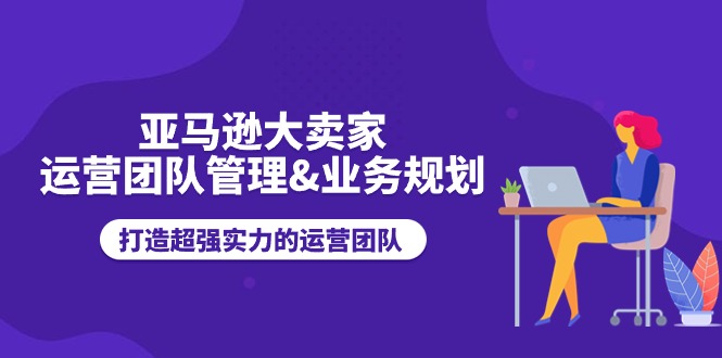 亚马逊大卖家运营团队管理&业务规划，打造超强实力的运营团队-甘南项目网